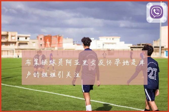 布莱顿球员阿亚里女友怀孕她是库卢的姐姐引关注