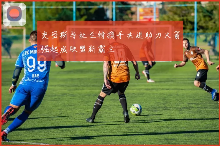 史密斯与杜兰特携手共进助力火箭崛起成联盟新霸主