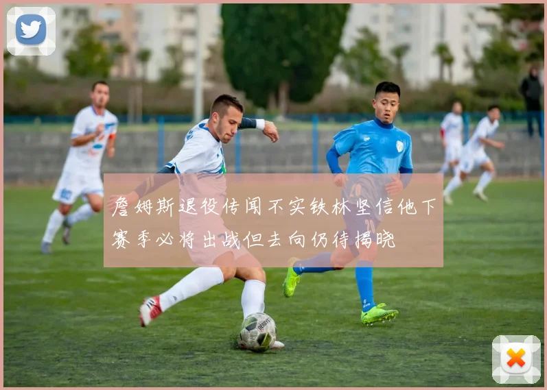 詹姆斯退役传闻不实铁林坚信他下赛季必将出战但去向仍待揭晓