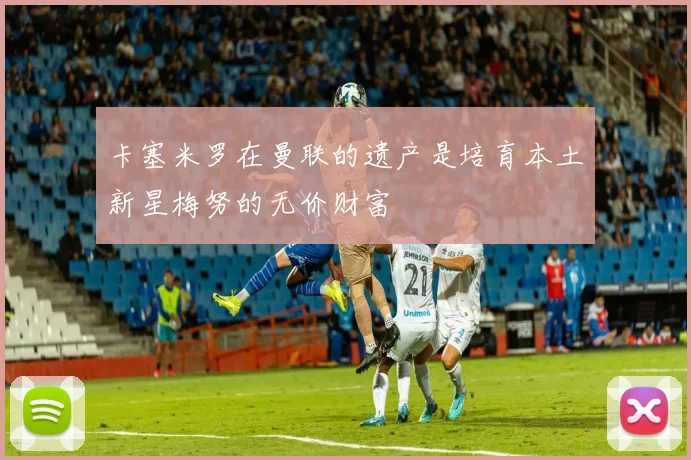 卡塞米罗在曼联的遗产是培育本土新星梅努的无价财富