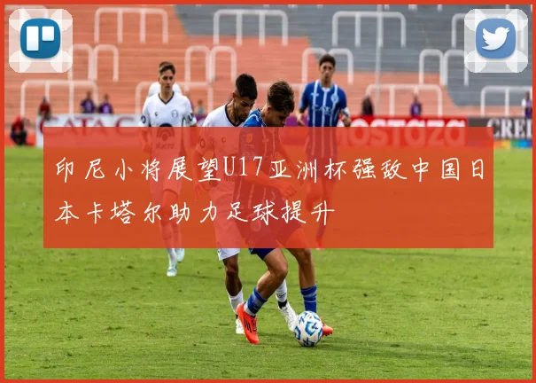 印尼小将展望U17亚洲杯强敌中国日本卡塔尔助力足球提升