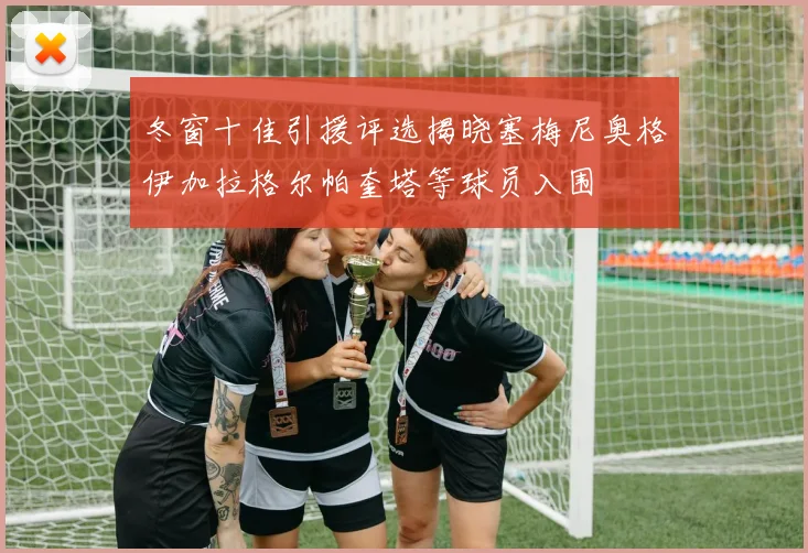 冬窗十佳引援评选揭晓塞梅尼奥格伊加拉格尔帕奎塔等球员入围