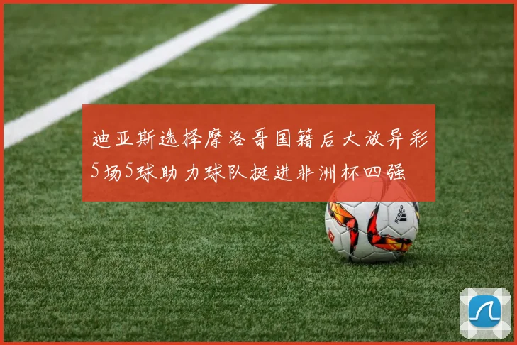 迪亚斯选择摩洛哥国籍后大放异彩5场5球助力球队挺进非洲杯四强