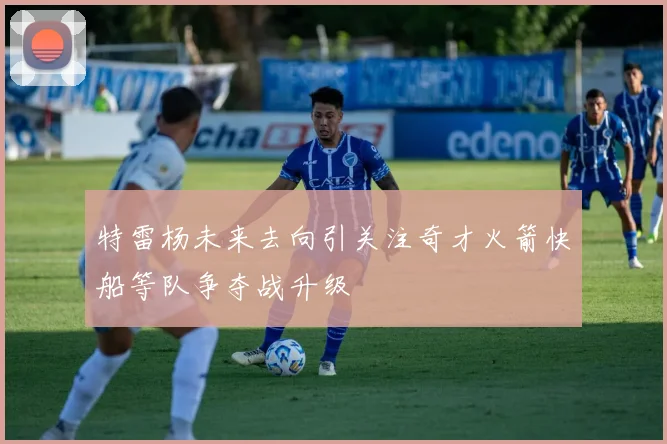 特雷杨未来去向引关注奇才火箭快船等队争夺战升级