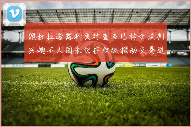佩杜拉透露科莫对查洛巴转会谈判兴趣不大国米仍在积极推动交易进程