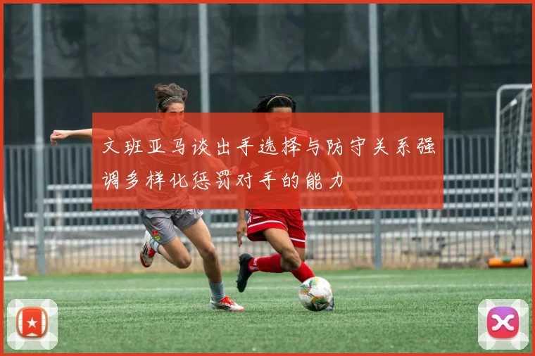 文班亚马谈出手选择与防守关系强调多样化惩罚对手的能力
