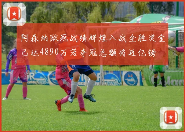阿森纳欧冠战绩辉煌八战全胜奖金已达4890万若夺冠总额将近亿镑