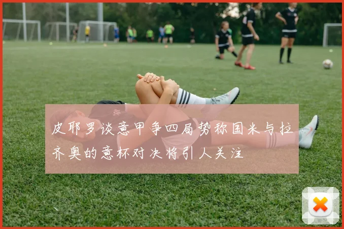 皮耶罗谈意甲争四局势称国米与拉齐奥的意杯对决将引人关注