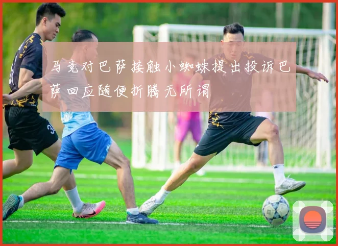 马竞对巴萨接触小蜘蛛提出投诉巴萨回应随便折腾无所谓