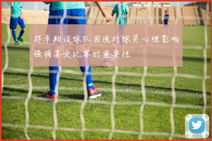 邓卓翔谈球队困境对球员心理影响强调享受比赛的重要性