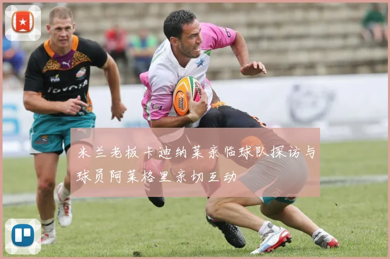 米兰老板卡迪纳莱亲临球队探访与球员阿莱格里亲切互动