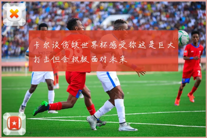 卡尔谈伤缺世界杯感受称这是巨大打击但会积极面对未来