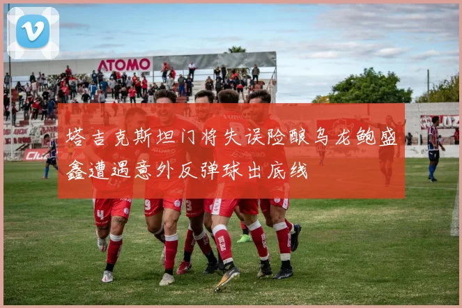 塔吉克斯坦门将失误险酿乌龙鲍盛鑫遭遇意外反弹球出底线