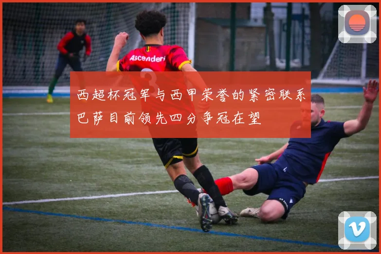 西超杯冠军与西甲荣誉的紧密联系巴萨目前领先四分争冠在望