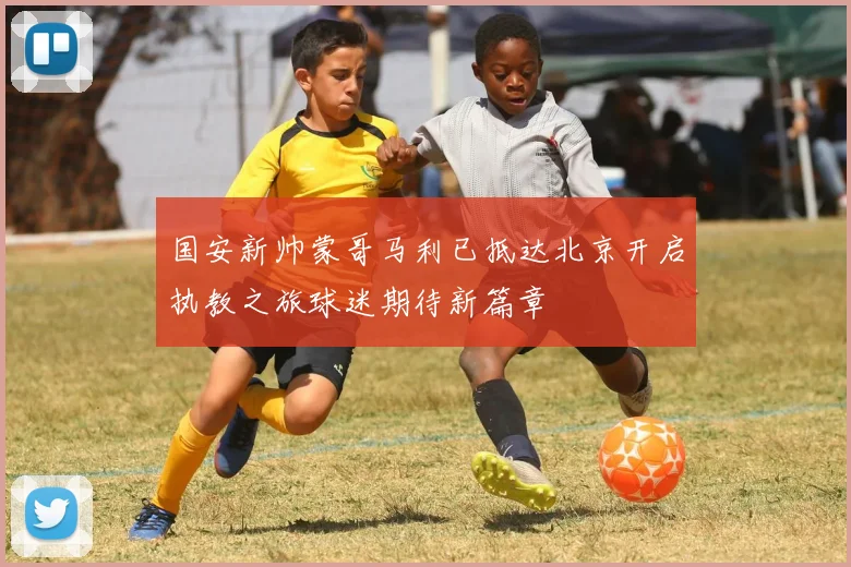 国安新帅蒙哥马利已抵达北京开启执教之旅球迷期待新篇章