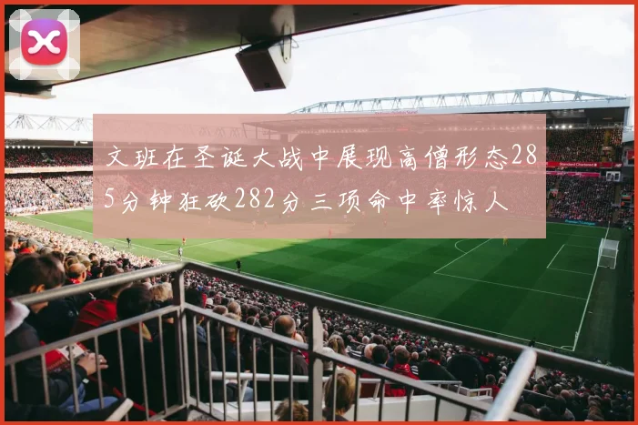 文班在圣诞大战中展现高僧形态285分钟狂砍282分三项命中率惊人