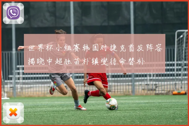 世界杯小组赛韩国对捷克首发阵容揭晓中超独苗朴镇燮待命替补