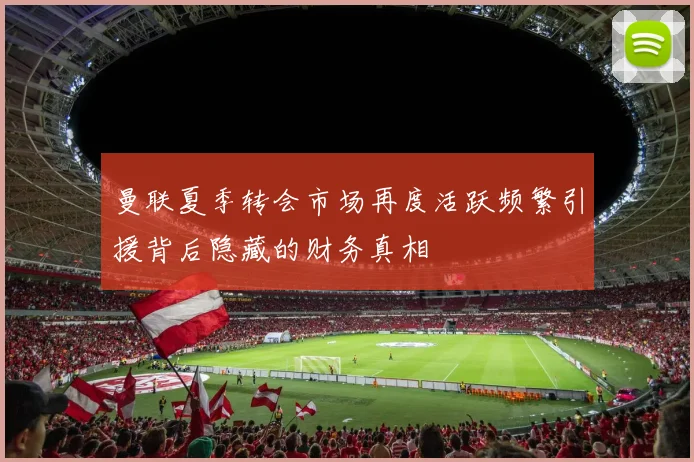 曼联夏季转会市场再度活跃频繁引援背后隐藏的财务真相
