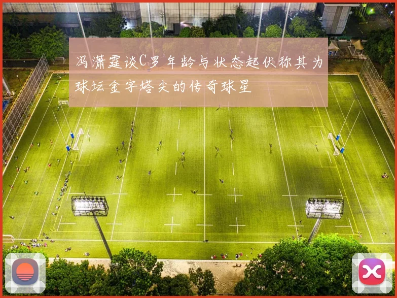冯潇霆谈C罗年龄与状态起伏称其为球坛金字塔尖的传奇球星