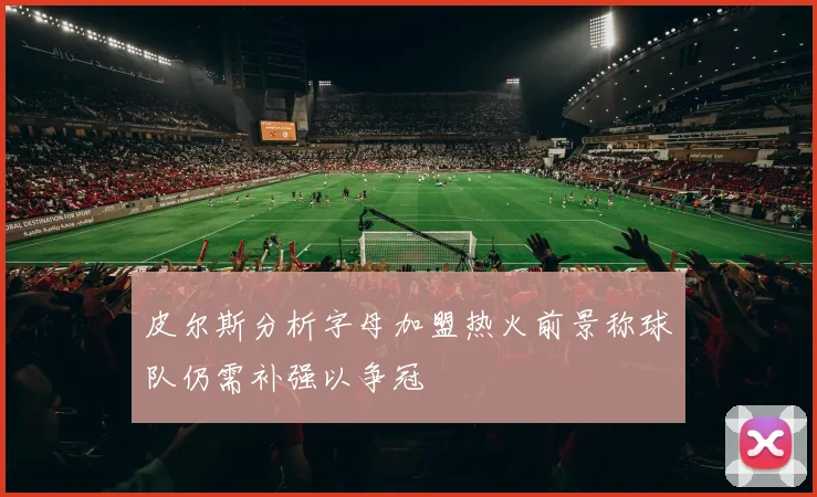 皮尔斯分析字母加盟热火前景称球队仍需补强以争冠