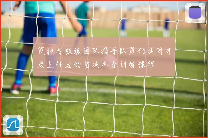 莫拉与教练团队携手队员们共同开启上任后的首次冬季训练课程
