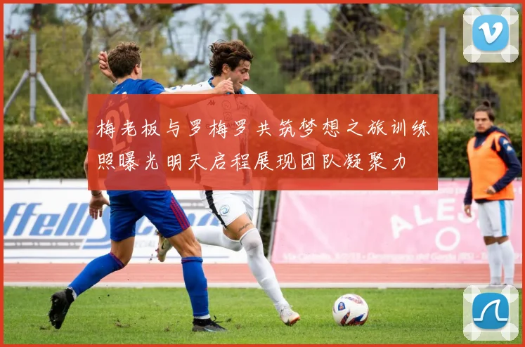 梅老板与罗梅罗共筑梦想之旅训练照曝光明天启程展现团队凝聚力