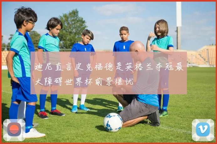 迪尼直言皮克福德是英格兰夺冠最大障碍世界杯前景堪忧