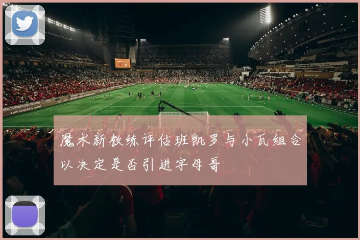 魔术新教练评估班凯罗与小瓦组合以决定是否引进字母哥