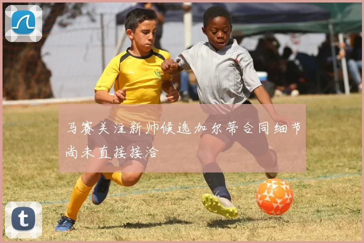 马赛关注新帅候选加尔蒂合同细节尚未直接接洽